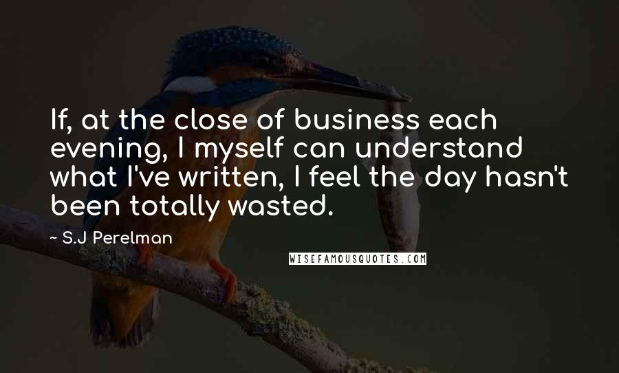 S.J Perelman Quotes: If, at the close of business each evening, I myself can understand what I've written, I feel the day hasn't been totally wasted.