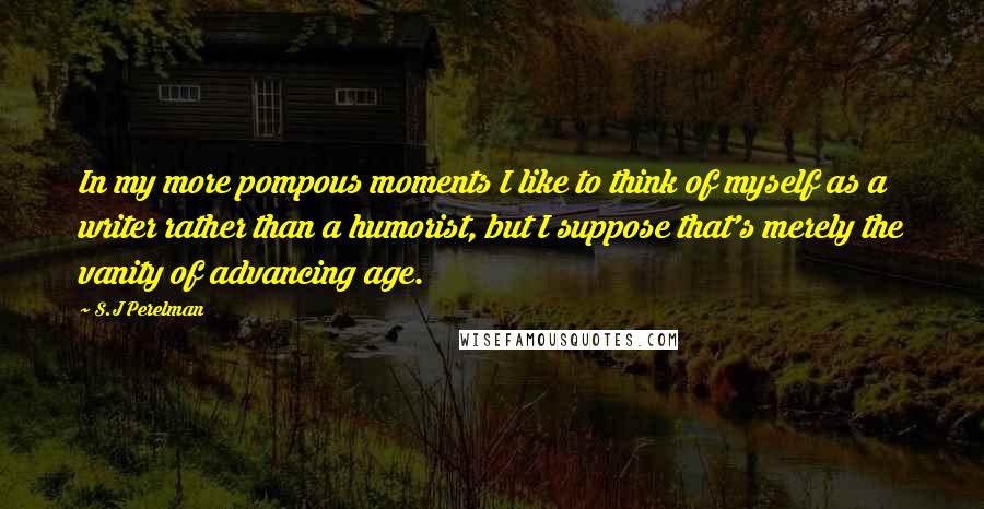 S.J Perelman Quotes: In my more pompous moments I like to think of myself as a writer rather than a humorist, but I suppose that's merely the vanity of advancing age.