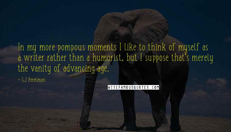 S.J Perelman Quotes: In my more pompous moments I like to think of myself as a writer rather than a humorist, but I suppose that's merely the vanity of advancing age.