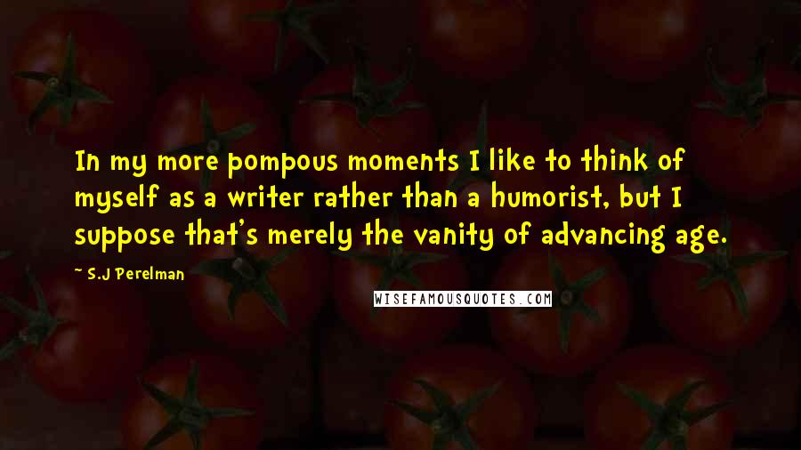 S.J Perelman Quotes: In my more pompous moments I like to think of myself as a writer rather than a humorist, but I suppose that's merely the vanity of advancing age.