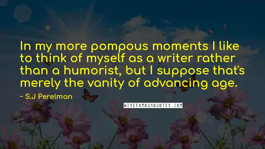 S.J Perelman Quotes: In my more pompous moments I like to think of myself as a writer rather than a humorist, but I suppose that's merely the vanity of advancing age.