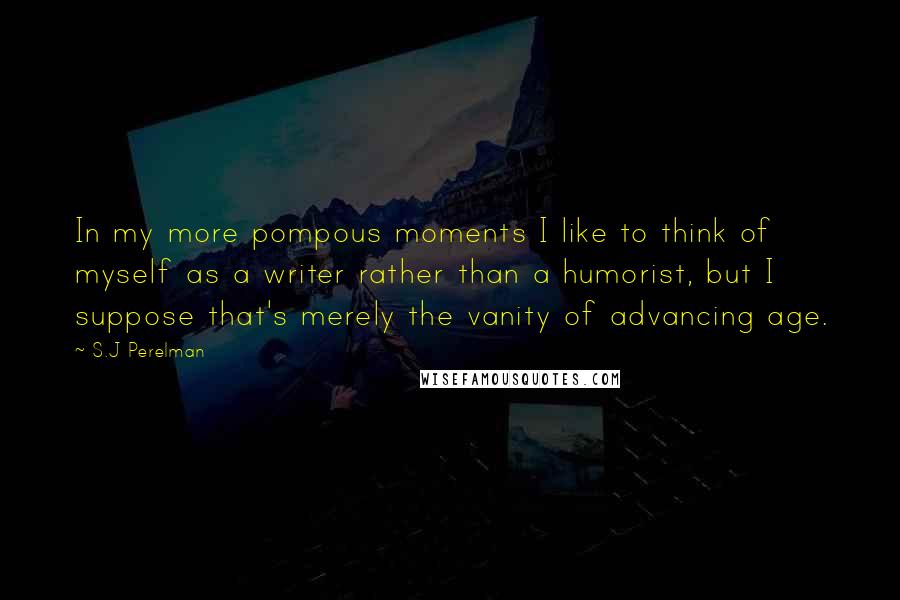 S.J Perelman Quotes: In my more pompous moments I like to think of myself as a writer rather than a humorist, but I suppose that's merely the vanity of advancing age.