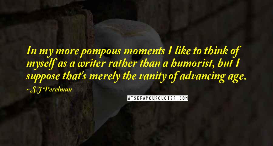 S.J Perelman Quotes: In my more pompous moments I like to think of myself as a writer rather than a humorist, but I suppose that's merely the vanity of advancing age.