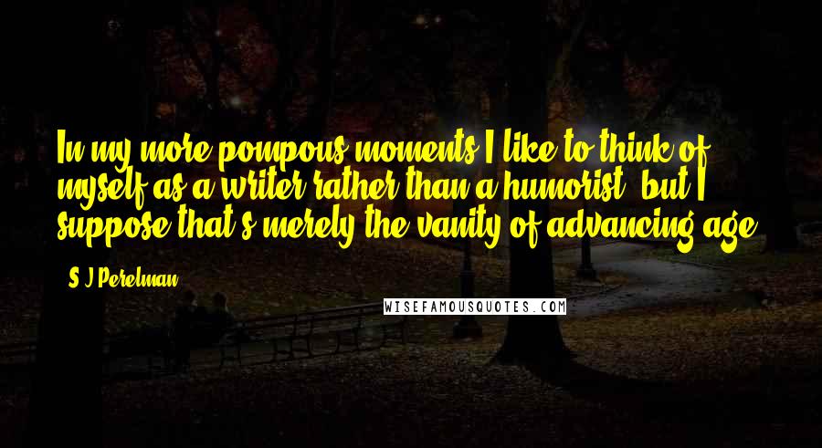 S.J Perelman Quotes: In my more pompous moments I like to think of myself as a writer rather than a humorist, but I suppose that's merely the vanity of advancing age.