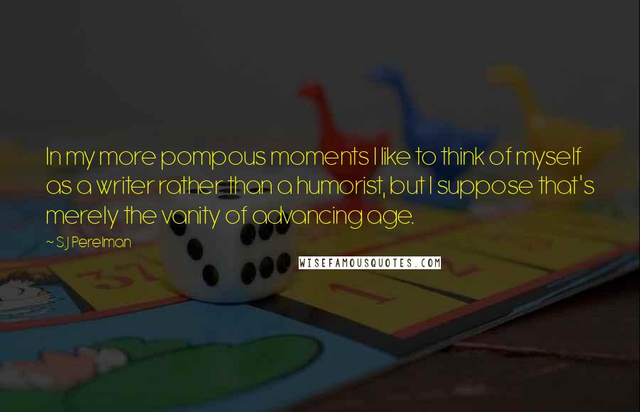 S.J Perelman Quotes: In my more pompous moments I like to think of myself as a writer rather than a humorist, but I suppose that's merely the vanity of advancing age.