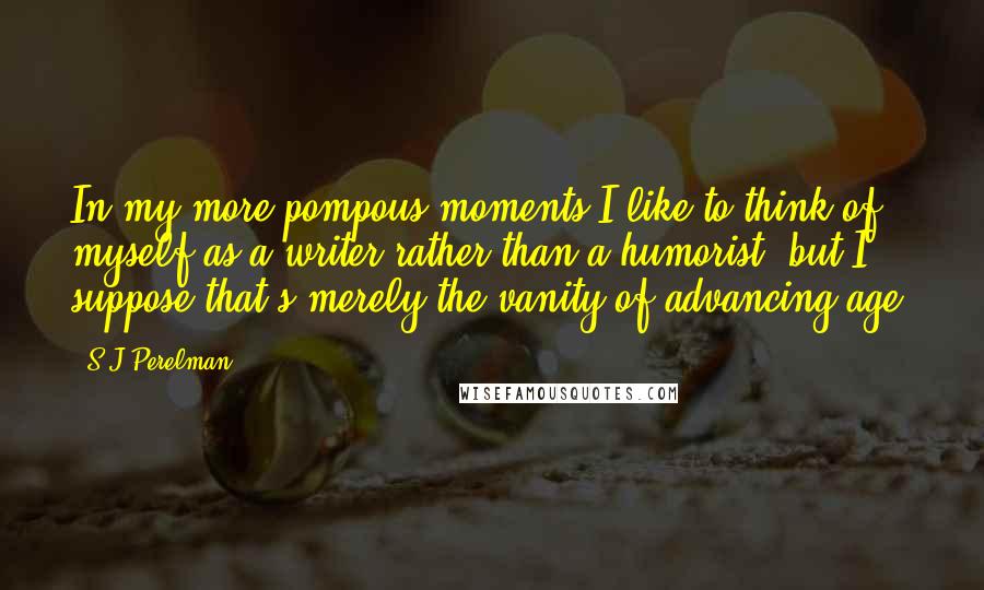 S.J Perelman Quotes: In my more pompous moments I like to think of myself as a writer rather than a humorist, but I suppose that's merely the vanity of advancing age.