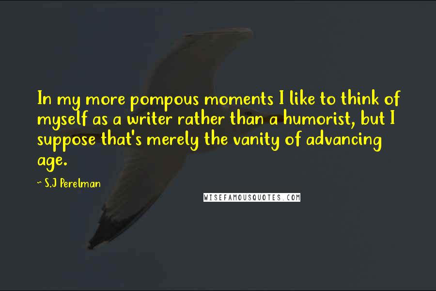 S.J Perelman Quotes: In my more pompous moments I like to think of myself as a writer rather than a humorist, but I suppose that's merely the vanity of advancing age.