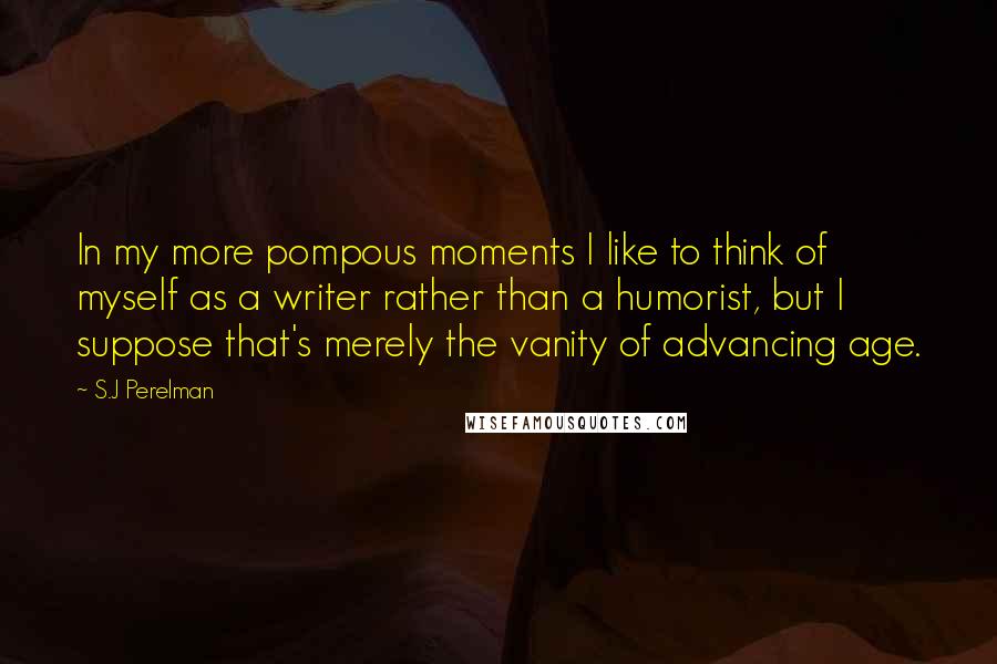 S.J Perelman Quotes: In my more pompous moments I like to think of myself as a writer rather than a humorist, but I suppose that's merely the vanity of advancing age.