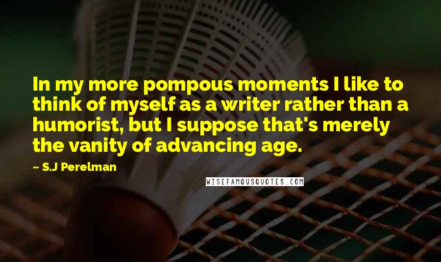 S.J Perelman Quotes: In my more pompous moments I like to think of myself as a writer rather than a humorist, but I suppose that's merely the vanity of advancing age.