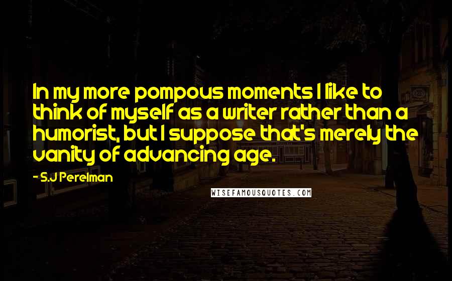 S.J Perelman Quotes: In my more pompous moments I like to think of myself as a writer rather than a humorist, but I suppose that's merely the vanity of advancing age.