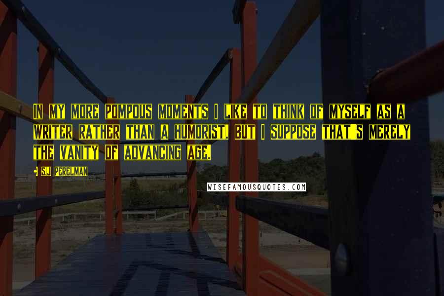 S.J Perelman Quotes: In my more pompous moments I like to think of myself as a writer rather than a humorist, but I suppose that's merely the vanity of advancing age.