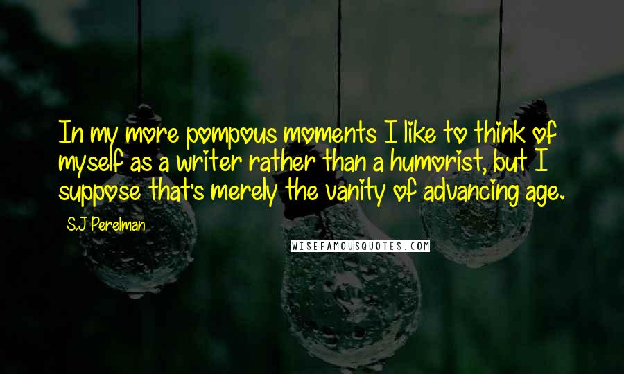 S.J Perelman Quotes: In my more pompous moments I like to think of myself as a writer rather than a humorist, but I suppose that's merely the vanity of advancing age.