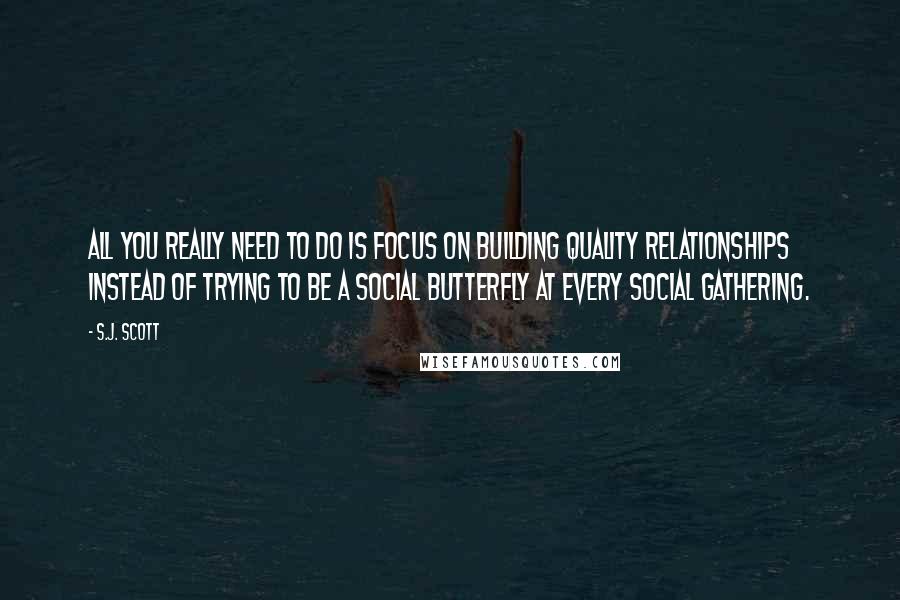 S.J. Scott Quotes: All you really need to do is focus on building quality relationships instead of trying to be a social butterfly at every social gathering.