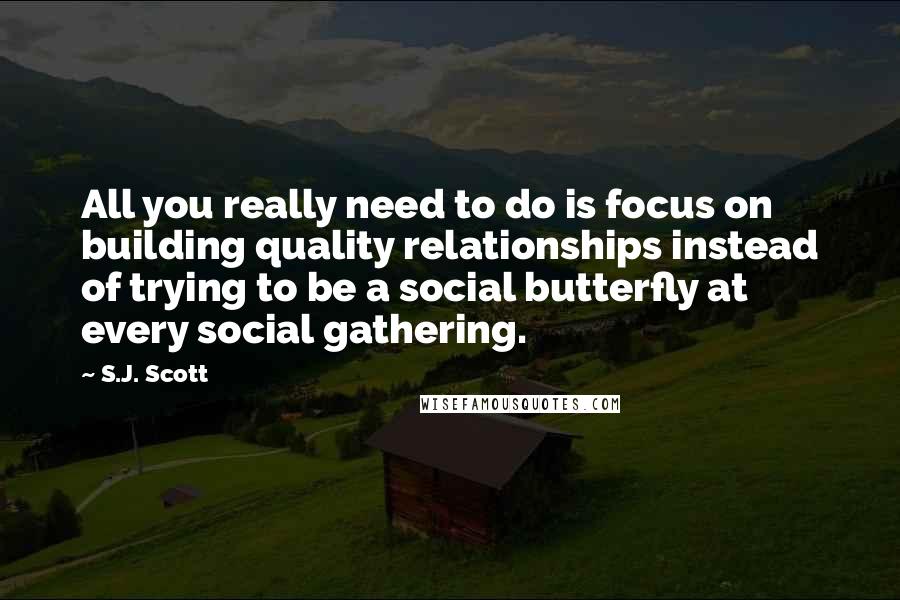 S.J. Scott Quotes: All you really need to do is focus on building quality relationships instead of trying to be a social butterfly at every social gathering.