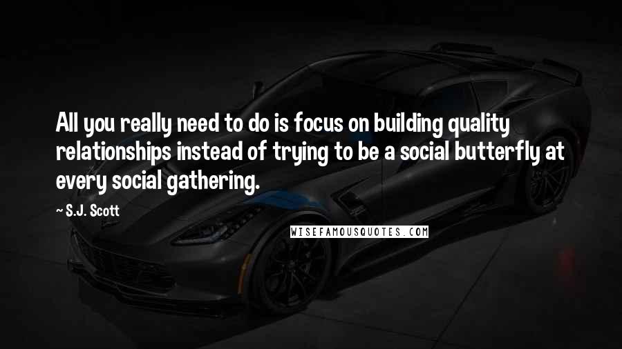 S.J. Scott Quotes: All you really need to do is focus on building quality relationships instead of trying to be a social butterfly at every social gathering.