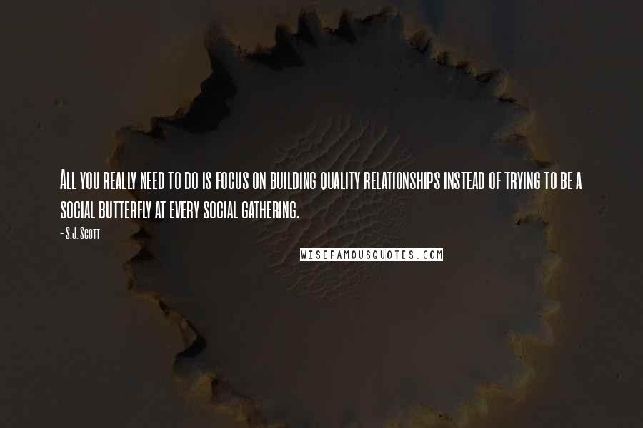 S.J. Scott Quotes: All you really need to do is focus on building quality relationships instead of trying to be a social butterfly at every social gathering.