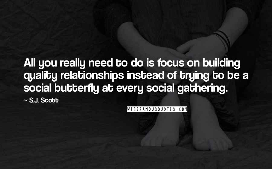 S.J. Scott Quotes: All you really need to do is focus on building quality relationships instead of trying to be a social butterfly at every social gathering.