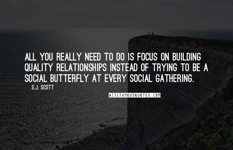 S.J. Scott Quotes: All you really need to do is focus on building quality relationships instead of trying to be a social butterfly at every social gathering.