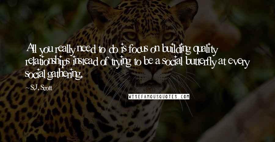 S.J. Scott Quotes: All you really need to do is focus on building quality relationships instead of trying to be a social butterfly at every social gathering.