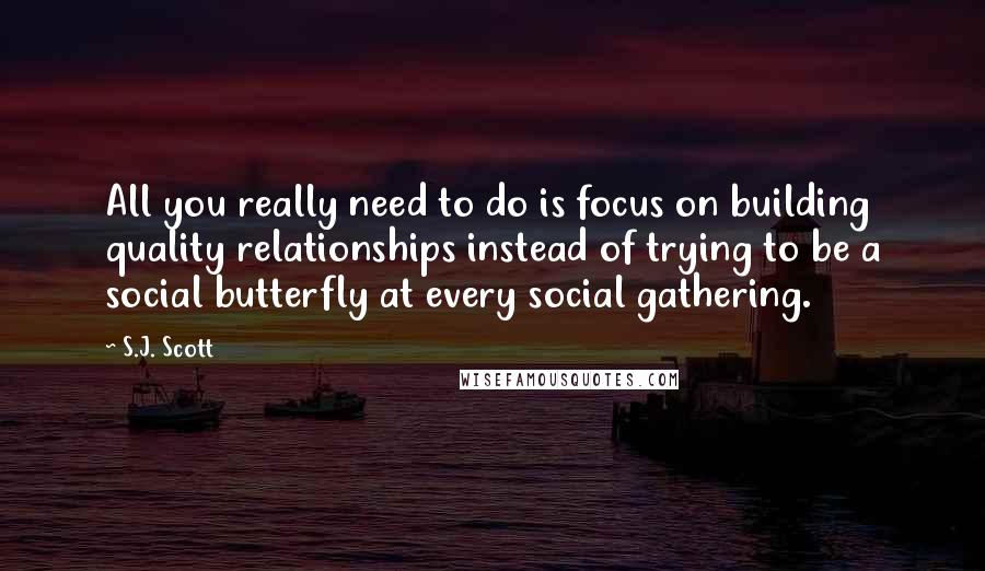 S.J. Scott Quotes: All you really need to do is focus on building quality relationships instead of trying to be a social butterfly at every social gathering.