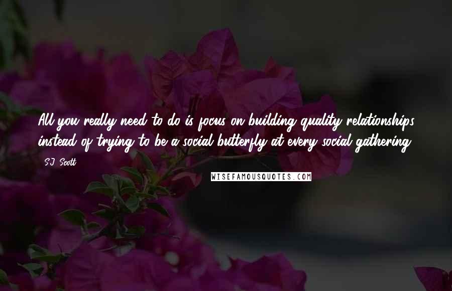 S.J. Scott Quotes: All you really need to do is focus on building quality relationships instead of trying to be a social butterfly at every social gathering.