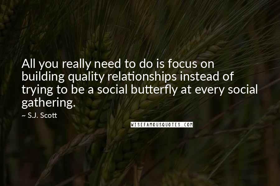 S.J. Scott Quotes: All you really need to do is focus on building quality relationships instead of trying to be a social butterfly at every social gathering.