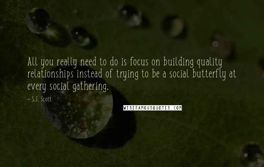 S.J. Scott Quotes: All you really need to do is focus on building quality relationships instead of trying to be a social butterfly at every social gathering.