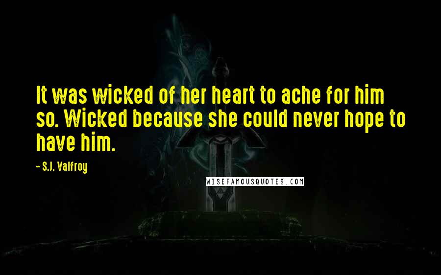 S.J. Valfroy Quotes: It was wicked of her heart to ache for him so. Wicked because she could never hope to have him.