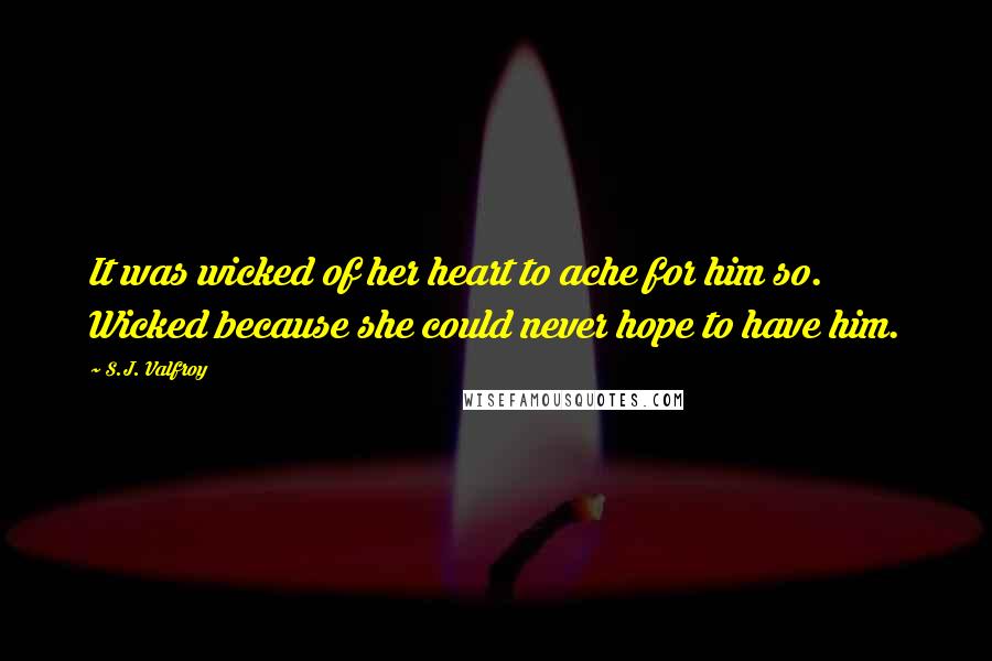 S.J. Valfroy Quotes: It was wicked of her heart to ache for him so. Wicked because she could never hope to have him.