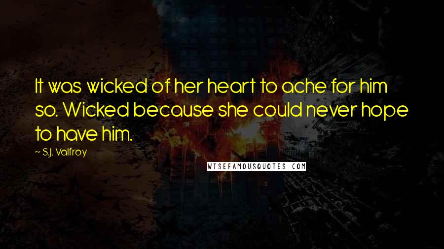 S.J. Valfroy Quotes: It was wicked of her heart to ache for him so. Wicked because she could never hope to have him.