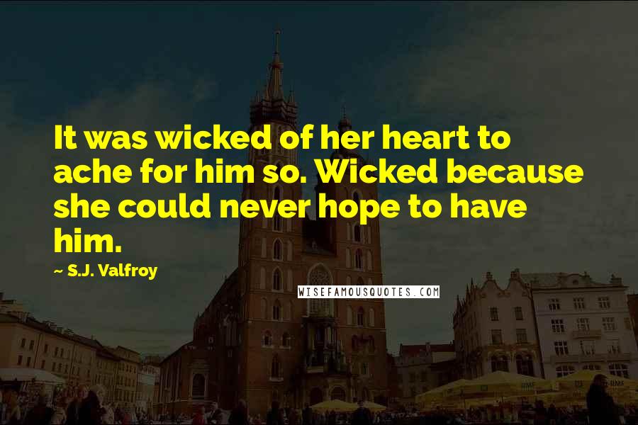 S.J. Valfroy Quotes: It was wicked of her heart to ache for him so. Wicked because she could never hope to have him.