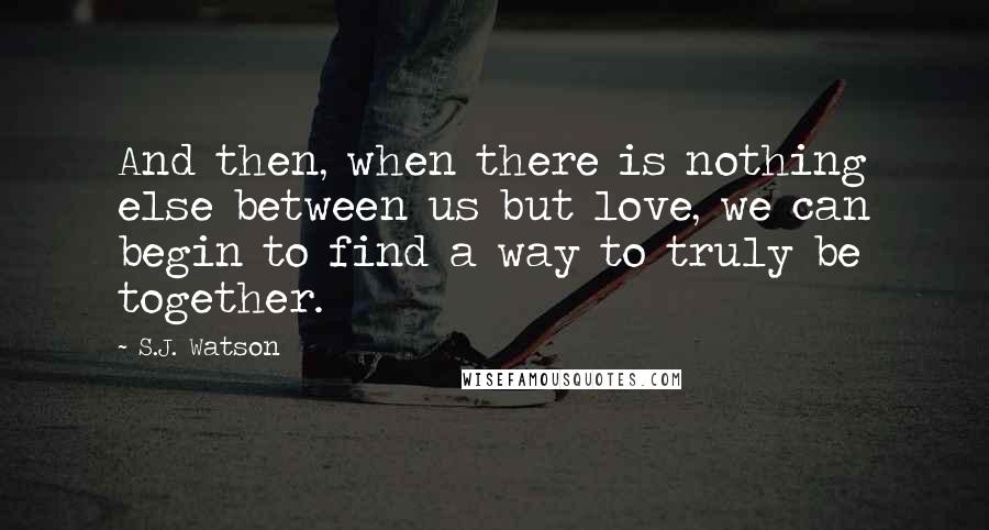 S.J. Watson Quotes: And then, when there is nothing else between us but love, we can begin to find a way to truly be together.