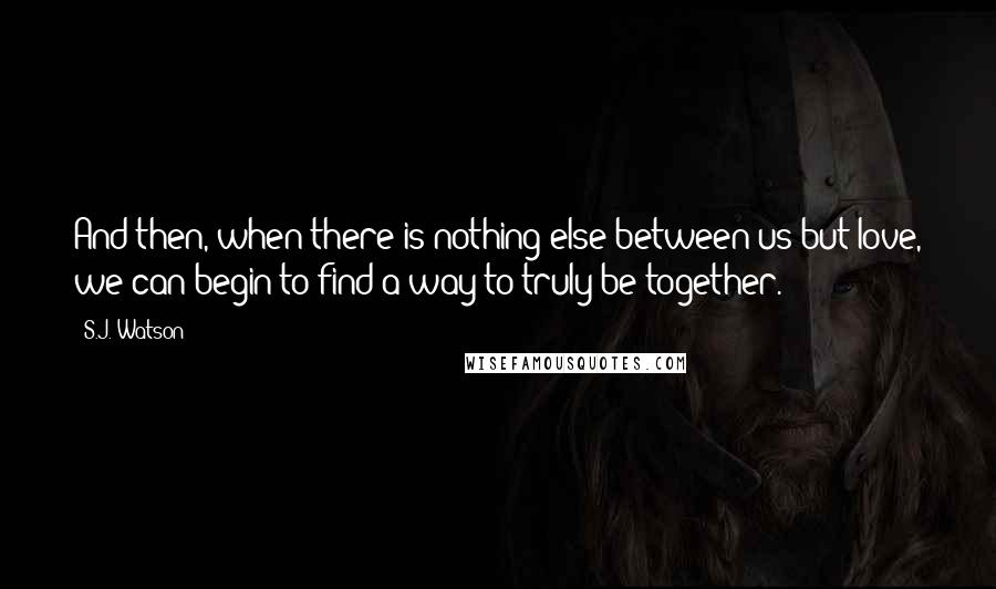 S.J. Watson Quotes: And then, when there is nothing else between us but love, we can begin to find a way to truly be together.