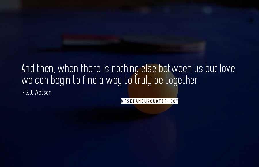 S.J. Watson Quotes: And then, when there is nothing else between us but love, we can begin to find a way to truly be together.