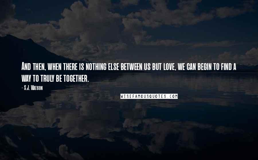 S.J. Watson Quotes: And then, when there is nothing else between us but love, we can begin to find a way to truly be together.