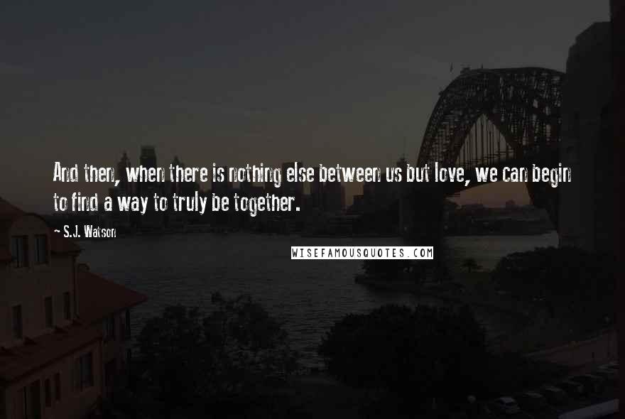 S.J. Watson Quotes: And then, when there is nothing else between us but love, we can begin to find a way to truly be together.