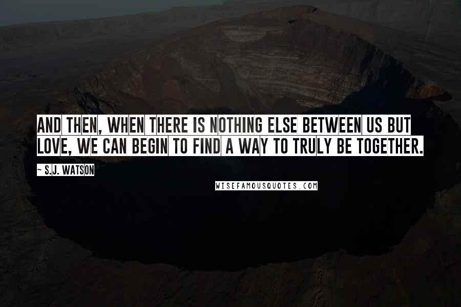 S.J. Watson Quotes: And then, when there is nothing else between us but love, we can begin to find a way to truly be together.