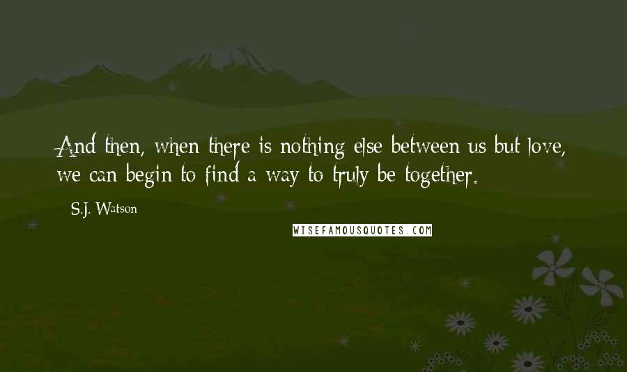 S.J. Watson Quotes: And then, when there is nothing else between us but love, we can begin to find a way to truly be together.