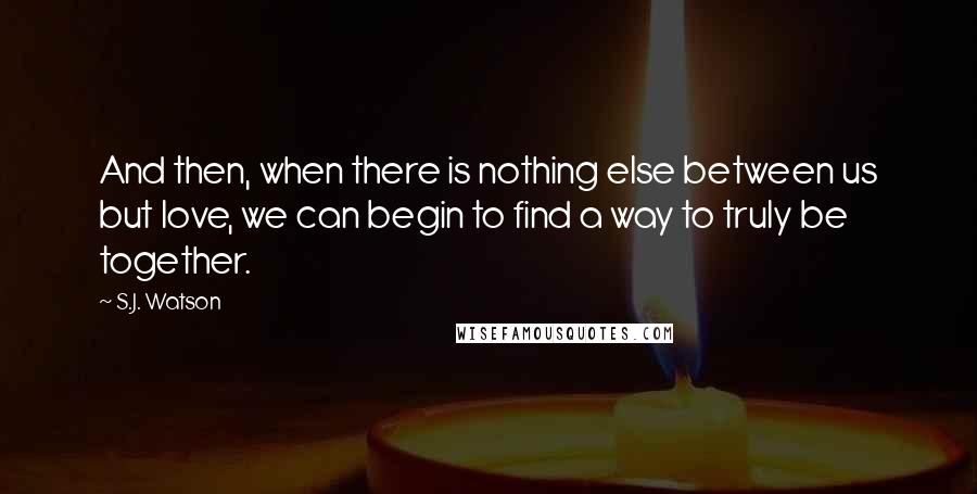 S.J. Watson Quotes: And then, when there is nothing else between us but love, we can begin to find a way to truly be together.