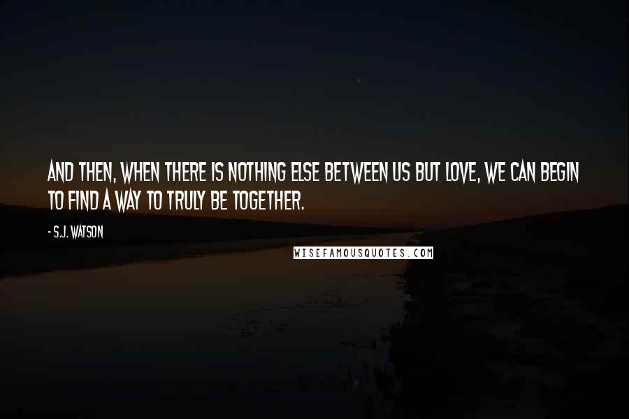 S.J. Watson Quotes: And then, when there is nothing else between us but love, we can begin to find a way to truly be together.