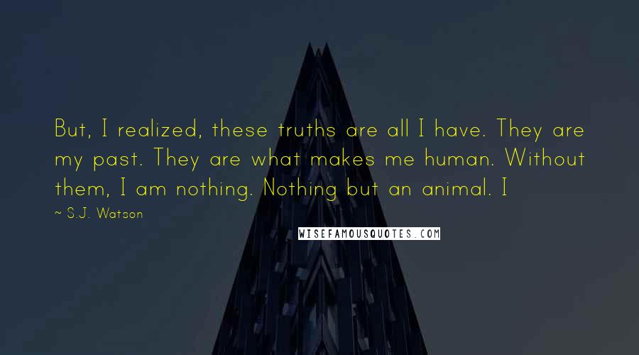 S.J. Watson Quotes: But, I realized, these truths are all I have. They are my past. They are what makes me human. Without them, I am nothing. Nothing but an animal. I