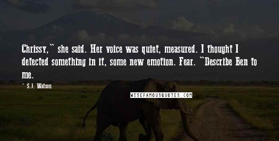 S.J. Watson Quotes: Chrissy," she said. Her voice was quiet, measured. I thought I detected something in it, some new emotion. Fear. "Describe Ben to me.