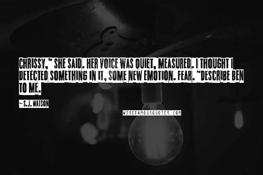 S.J. Watson Quotes: Chrissy," she said. Her voice was quiet, measured. I thought I detected something in it, some new emotion. Fear. "Describe Ben to me.