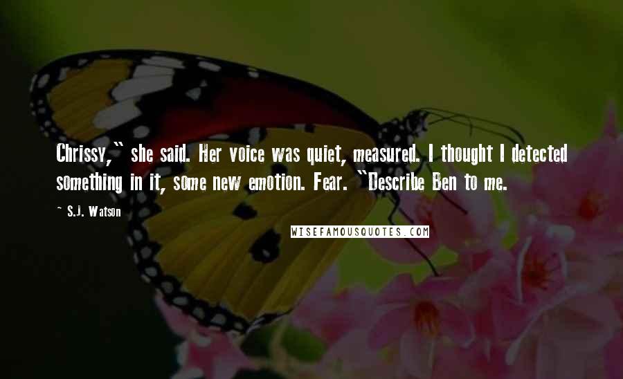 S.J. Watson Quotes: Chrissy," she said. Her voice was quiet, measured. I thought I detected something in it, some new emotion. Fear. "Describe Ben to me.