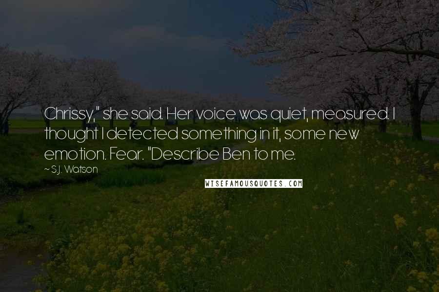 S.J. Watson Quotes: Chrissy," she said. Her voice was quiet, measured. I thought I detected something in it, some new emotion. Fear. "Describe Ben to me.