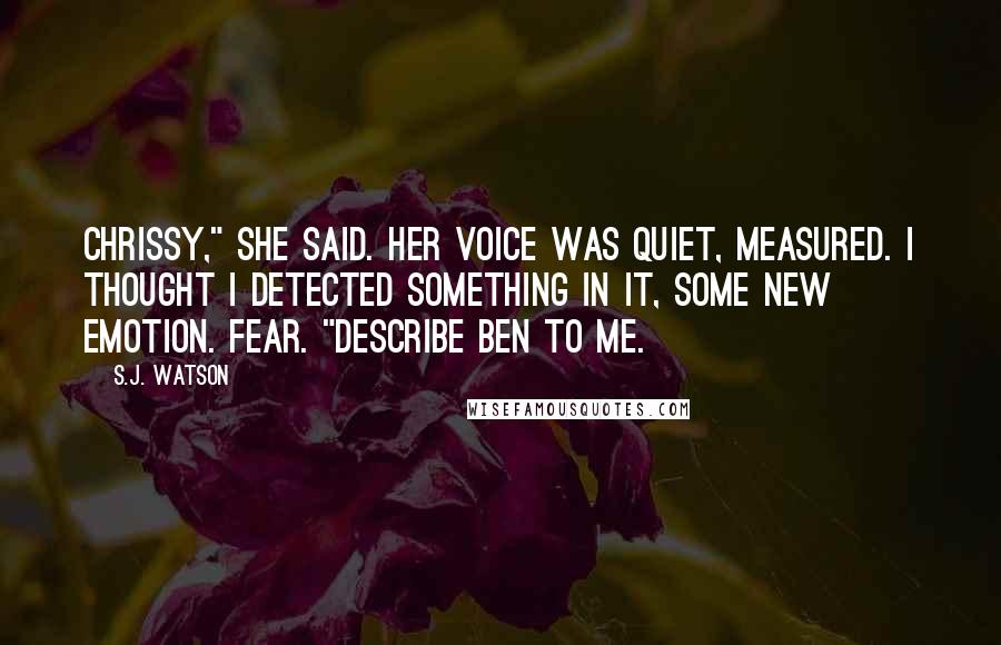 S.J. Watson Quotes: Chrissy," she said. Her voice was quiet, measured. I thought I detected something in it, some new emotion. Fear. "Describe Ben to me.