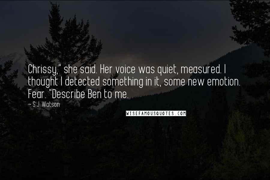 S.J. Watson Quotes: Chrissy," she said. Her voice was quiet, measured. I thought I detected something in it, some new emotion. Fear. "Describe Ben to me.