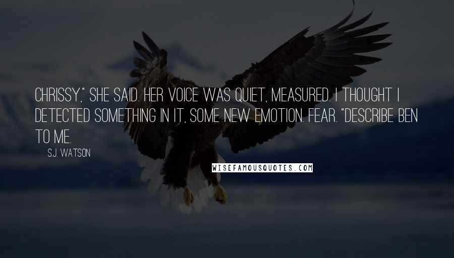 S.J. Watson Quotes: Chrissy," she said. Her voice was quiet, measured. I thought I detected something in it, some new emotion. Fear. "Describe Ben to me.