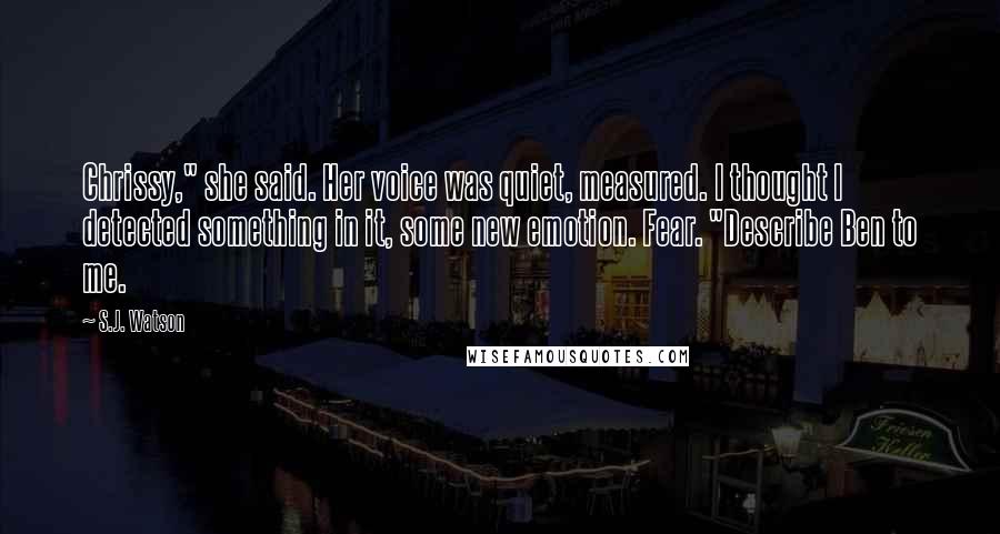 S.J. Watson Quotes: Chrissy," she said. Her voice was quiet, measured. I thought I detected something in it, some new emotion. Fear. "Describe Ben to me.