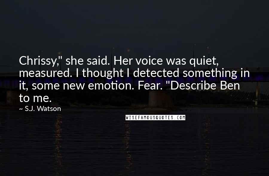 S.J. Watson Quotes: Chrissy," she said. Her voice was quiet, measured. I thought I detected something in it, some new emotion. Fear. "Describe Ben to me.